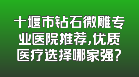 十堰市钻石微雕专业医院推荐，优质医疗选择哪家强？
