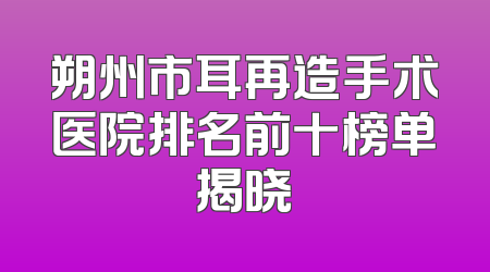 朔州市耳再造手术医院排名前十榜单揭晓