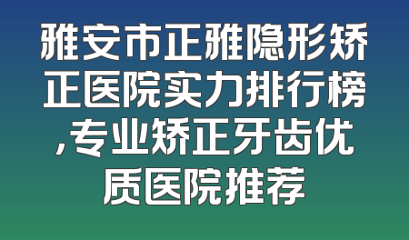 雅安市正雅隐形矫正医院实力排行榜，专业矫正牙齿优质医院推荐