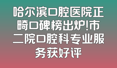 哈尔滨口腔医院正畸口碑榜出炉！市二院口腔科专业服务获好评