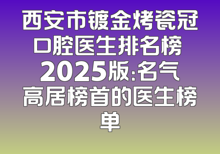 西安市镀金烤瓷冠口腔医生排名榜 2025版：名气高居榜首的医生榜单