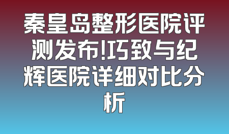 秦皇岛整形医院评测发布！巧致与纪辉医院详细对比分析
