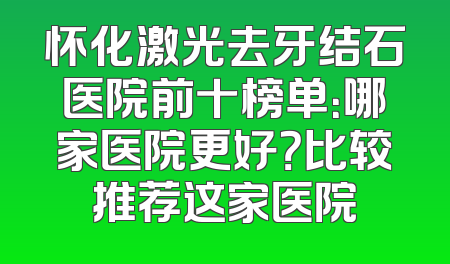 怀化激光去牙结石医院前十榜单：哪家医院更好？比较推荐这家医院
