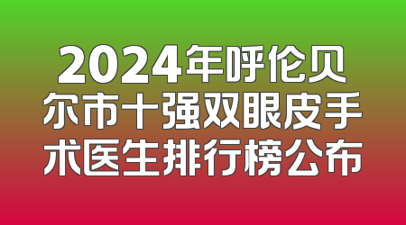 2024年呼伦贝尔市十强双眼皮手术医生排行榜公布