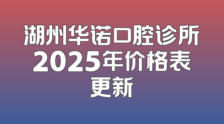 湖州华诺口腔诊所2025年价格表更新