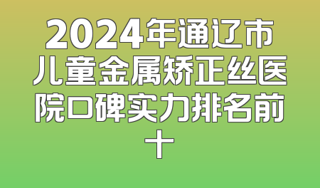 2024年通辽市儿童金属矫正丝医院口碑实力排名前十