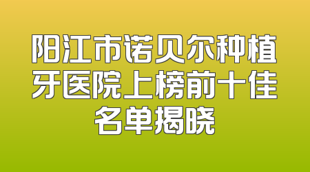 阳江市诺贝尔种植牙医院上榜前十佳名单揭晓