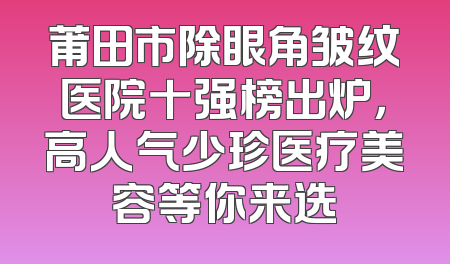 莆田市除眼角皱纹医院十强榜出炉，高人气少珍医疗美容等你来选