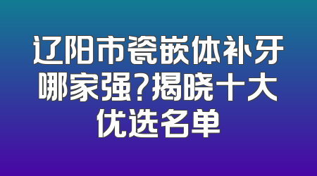 辽阳市瓷嵌体补牙哪家强？揭晓十大优选名单