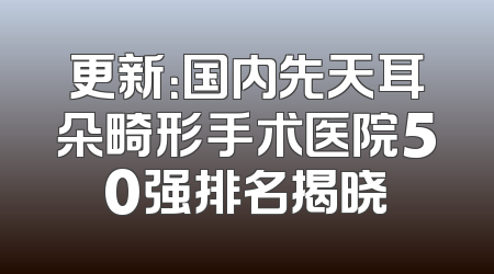 更新：国内先天耳朵畸形手术医院50强排名揭晓
