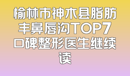 榆林市神木县脂肪丰鼻唇沟TOP7口碑整形医生继续读