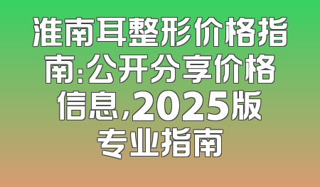 淮南耳整形价格指南：公开分享价格信息，2025版专业指南