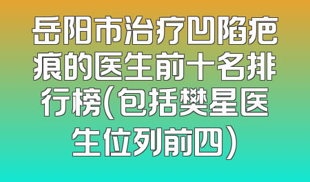 岳阳市治疗凹陷疤痕的医生前十名排行榜（包括樊星医生位列前四）