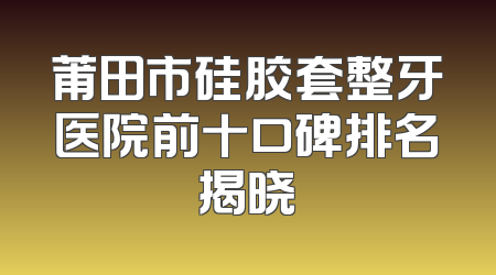 莆田市硅胶套整牙医院前十口碑排名揭晓