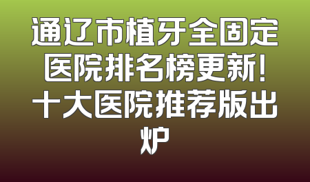 通辽市植牙全固定医院排名榜更新！十大医院推荐版出炉