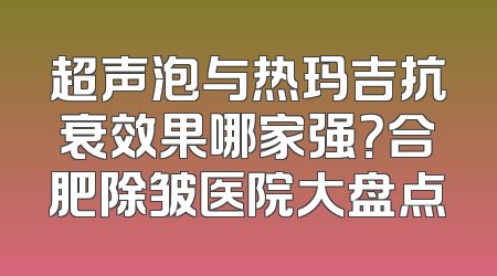 超声泡与热玛吉抗衰效果哪家强？合肥除皱医院大盘点