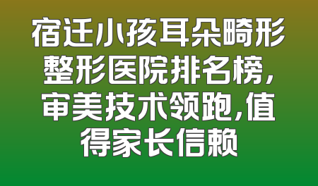 宿迁小孩耳朵畸形整形医院排名榜，审美技术领跑，值得家长信赖