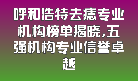 呼和浩特去痣专业机构榜单揭晓，五强机构专业信誉卓越