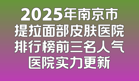 2025年南京市提拉面部皮肤医院排行榜前三名人气医院实力更新