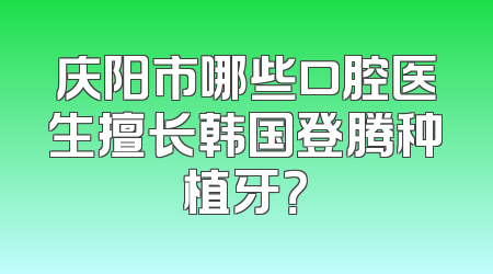 庆阳市哪些口腔医生擅长韩国登腾种植牙？