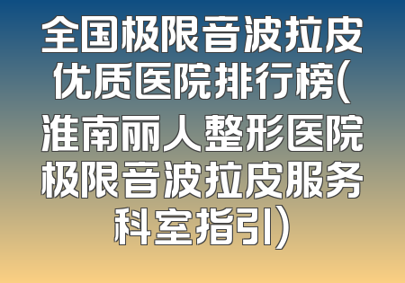 全国极限音波拉皮优质医院排行榜（淮南丽人整形医院极限音波拉皮服务科室指引）
