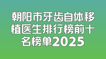 朝阳市牙齿自体移植医生排行榜前十名榜单2025