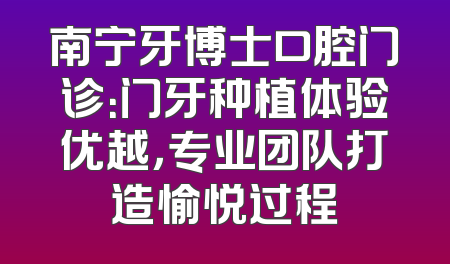 南宁牙博士口腔门诊：门牙种植体验优越，专业团队打造愉悦过程
