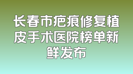 长春市疤痕修复植皮手术医院榜单新鲜发布