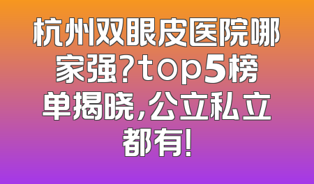 杭州双眼皮医院哪家强？top5榜单揭晓，公立私立都有！