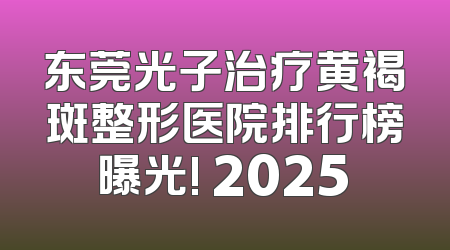 东莞光子治疗黄褐斑整形医院排行榜曝光! 2025