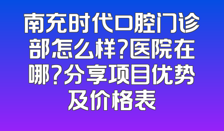 南充时代口腔门诊部怎么样？医院在哪？分享项目优势及价格表