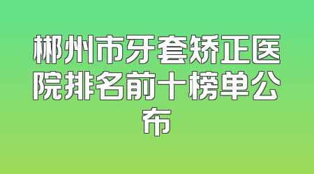 郴州市牙套矫正医院排名前十榜单公布