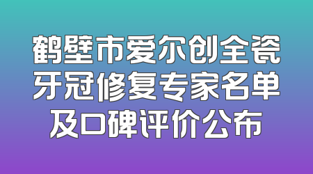 鹤壁市爱尔创全瓷牙冠修复专家名单及口碑评价公布