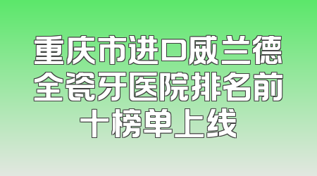 重庆市进口威兰德全瓷牙医院排名前十榜单上线