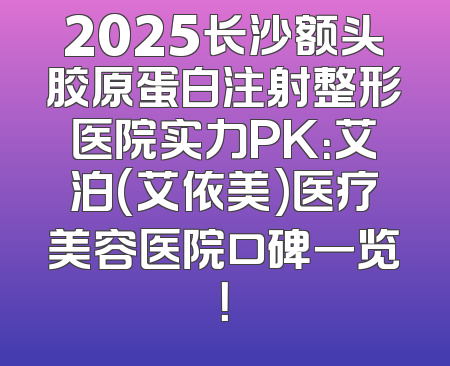 2025长沙额头胶原蛋白注射整形医院实力PK：艾泊(艾依美)医疗美容医院口碑一览！