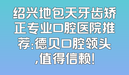 绍兴地包天牙齿矫正专业口腔医院推荐：德贝口腔领头，值得信赖！