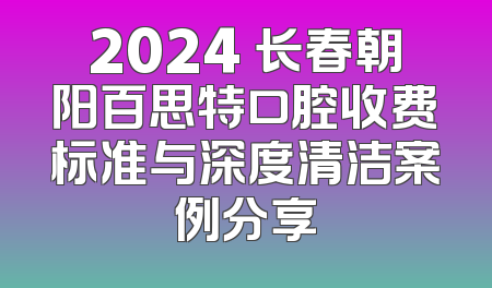 2024 长春朝阳百思特口腔收费标准与深度清洁案例分享