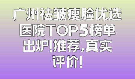 广州祛皱瘦脸优选医院TOP5榜单出炉！推荐，真实评价！