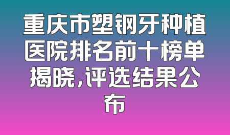 重庆市塑钢牙种植医院排名前十榜单揭晓，评选结果公布