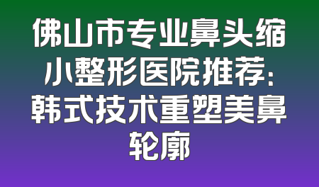 佛山市专业鼻头缩小整形医院推荐：韩式技术重塑美鼻轮廓