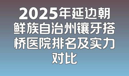 2025年延边朝鲜族自治州镶牙搭桥医院排名及实力对比