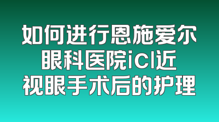 如何进行恩施爱尔眼科医院icl近视眼手术后的护理