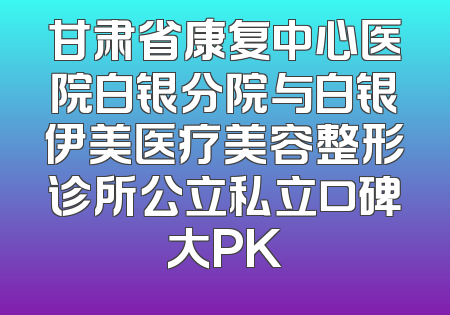 甘肃省康复中心医院白银分院与白银伊美医疗美容整形诊所公立私立口碑大PK