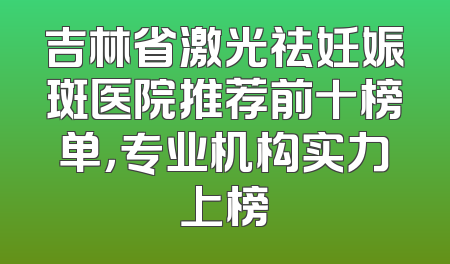 吉林省激光祛妊娠斑医院推荐前十榜单，专业机构实力上榜