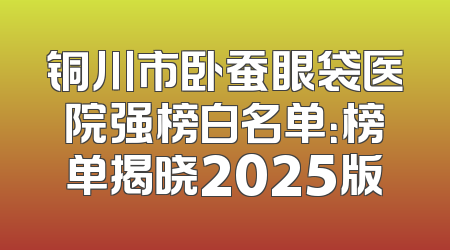 铜川市卧蚕眼袋医院强榜白名单：榜单揭晓2025版