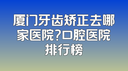 厦门牙齿矫正去哪家医院？口腔医院排行榜