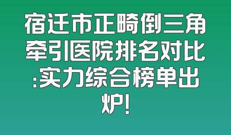 宿迁市正畸倒三角牵引医院排名对比：实力综合榜单出炉！