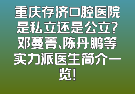 重庆存济口腔医院是私立还是公立？邓蔓菁、陈丹鹏等实力派医生简介一览！