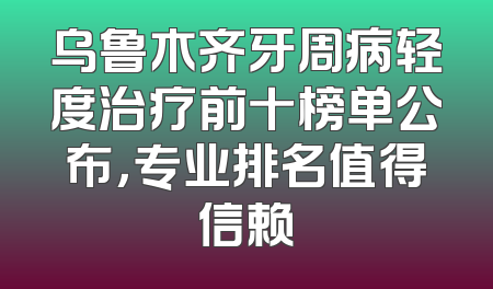 乌鲁木齐牙周病轻度治疗前十榜单公布，专业排名值得信赖