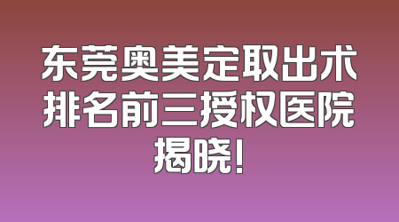 东莞奥美定取出术排名前三授权医院揭晓!